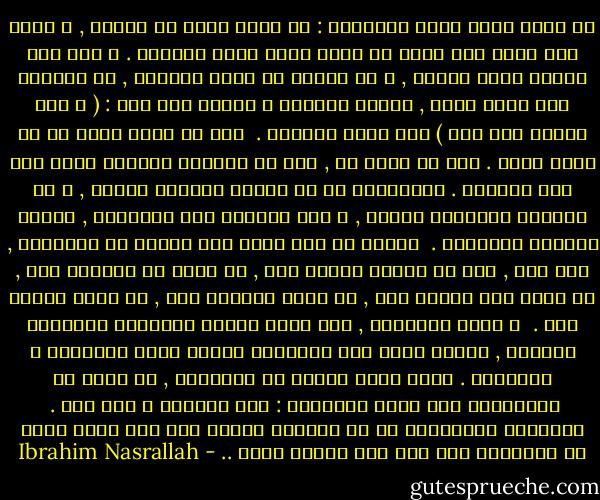 إن أسوأ فكرة خطرت للإنسان : أن يكون بطلا في الحرب , و هناك ألف مكان آخر يمكن أن يكون فيها بطلا حقيقيا . و لكن هذه الحرب فرضت علينا , و لم نخضها كي نصبح أبطالا , بل خضناها لكي نكون بشرا , كرمهم سبحانه و تعالى حين قال : ( و لقد كرمنا بني آدم ) صدق الله العظيم . <br />نحن لا نريد أكثر من أن نكون بشرا . أما ما أحلم به , فهو أن تكونوا أبطالا كلكم بعد هذا الحصار . فالبطولة في أن تبنوا بلادكم بأمان , و أن تزرعوا أشجاركم بأمان , و ألا تخافوا على أطفالكم , لأنهم محاطون بالأمان . <br />سيصبح كل رجل بطلا حين يتجول في الطرقات , كما شاء , دون أن يعترض طريقه أحد , أو ينال من كرامته أحد , أو يسرق قوت عياله أحد , أو يعبث بحياته أحد , أو يقيد حريته أحد . <br />و تكون البطولة , حين تسير امرأة بمفردها فيهابها الجميع , لأنها بطلة على جانبيها أطياف مئات البطلات و الأبطال . أريد شعبا كاملا من الأبطال , لا شعبا من الخائفين بين هذين البحرين : بحر الجليل و بحر عكا . <br />البطولة الحقيقية في أن تكونوا آمنين إلى ذلك الحد الذي لا تحتاجون فيه إلى أية بطولة أخرى .. - Ibrahim Nasrallah