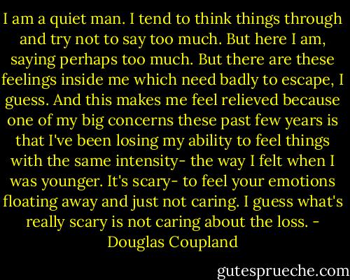 I am a quiet man. I tend to think things through and try not to say too much. But here I am, saying perhaps too much. But there are these feelings inside me which need badly to escape, I guess. And this makes me feel relieved because one of my big concerns these past few years is that I've been losing my ability to feel things with the same intensity- the way I felt when I was younger. It's scary- to feel your emotions floating away and just not caring. I guess what's really scary is not caring about the loss. - Douglas Coupland