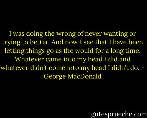 I was doing the wrong of never wanting or trying to better. And now I see that I have been letting things go as the would for a long time. Whatever came into my head I did and whatever didn’t come into my head I didn’t do. - George MacDonald