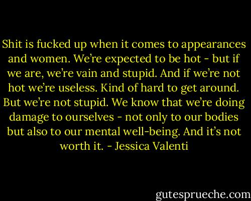 Shit is fucked up when it comes to appearances and women. We’re expected to be hot - but if we are, we’re vain and stupid. And if we’re not hot we’re useless. Kind of hard to get around. But we’re not stupid. We know that we’re doing damage to ourselves - not only to our bodies but also to our mental well-being. And it’s not worth it. - Jessica Valenti