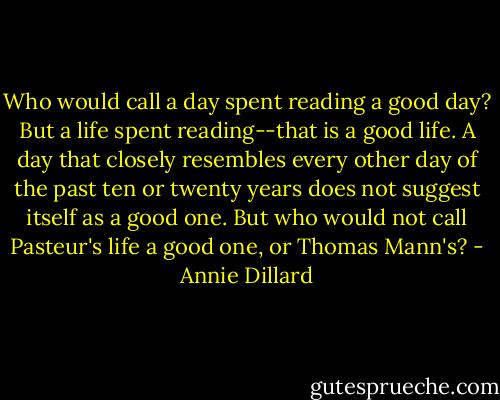 Who would call a day spent reading a good day? But a life spent reading--that is a good life. A day that closely resembles every other day of the past ten or twenty years does not suggest itself as a good one. But who would not call Pasteur's life a good one, or Thomas Mann's? - Annie Dillard