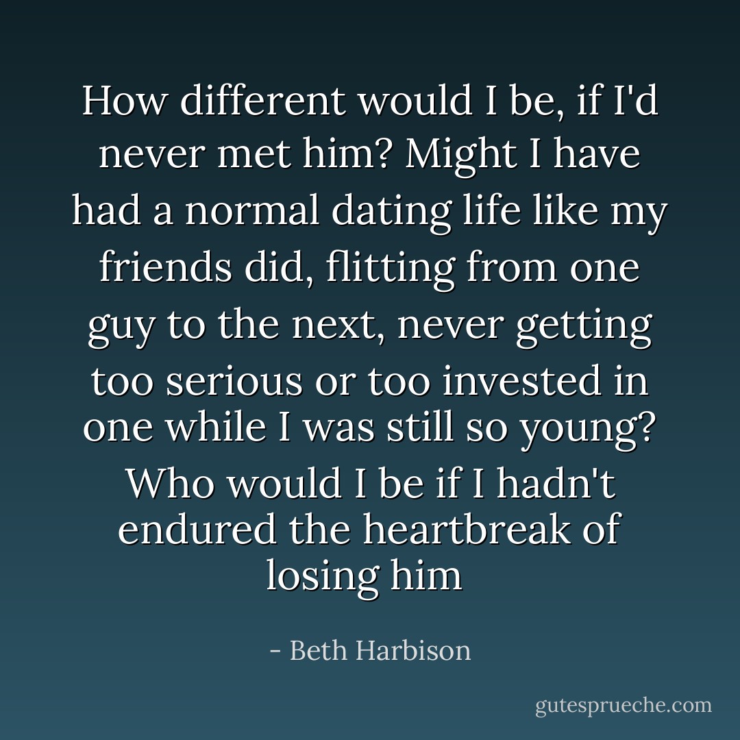 How different would I be, if I'd never met him? Might I have had a normal dating life like my friends did, flitting from one guy to the next, never getting too serious or too invested in one while I was still so young? Who would I be if I hadn't endured the heartbreak of losing him  - Beth Harbison