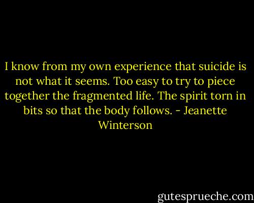I know from my own experience that suicide is not what it seems. Too easy to try to piece together the fragmented life. The spirit torn in bits so that the body follows. - Jeanette Winterson