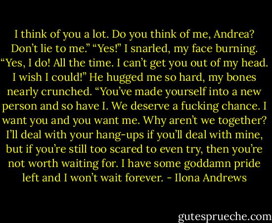 I think of you a lot. Do you think of me, Andrea? Don’t lie to me.”<br />“Yes!” I snarled, my face burning. “Yes, I do! All the time. I can’t get you out of my<br />head. I wish I could!”<br />He hugged me so hard, my bones nearly crunched. “You’ve made yourself into a<br />new person and so have I. We deserve a fucking chance. I want you and you want<br />me. Why aren’t we together? I’ll deal with your hang-ups if you’ll deal with mine, but<br />if you’re still too scared to even try, then you’re not worth waiting for. I have some<br />goddamn pride left and I won’t wait forever. - Ilona Andrews