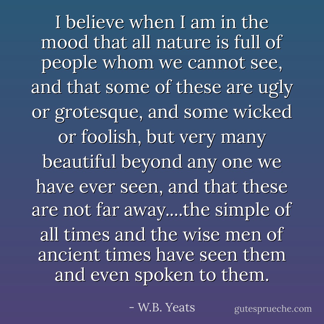 I believe when I am in the mood that all nature is full of people whom we cannot see, and that some of these are ugly or grotesque, and some wicked or foolish, but very many beautiful beyond any one we have ever seen, and that these are not far away....the simple of all times and the wise men of ancient times have seen them and even spoken to them. - W.B. Yeats