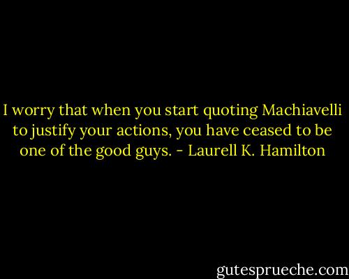 I worry that when you start quoting Machiavelli to justify your actions, you have ceased to be one of the good guys. - Laurell K. Hamilton