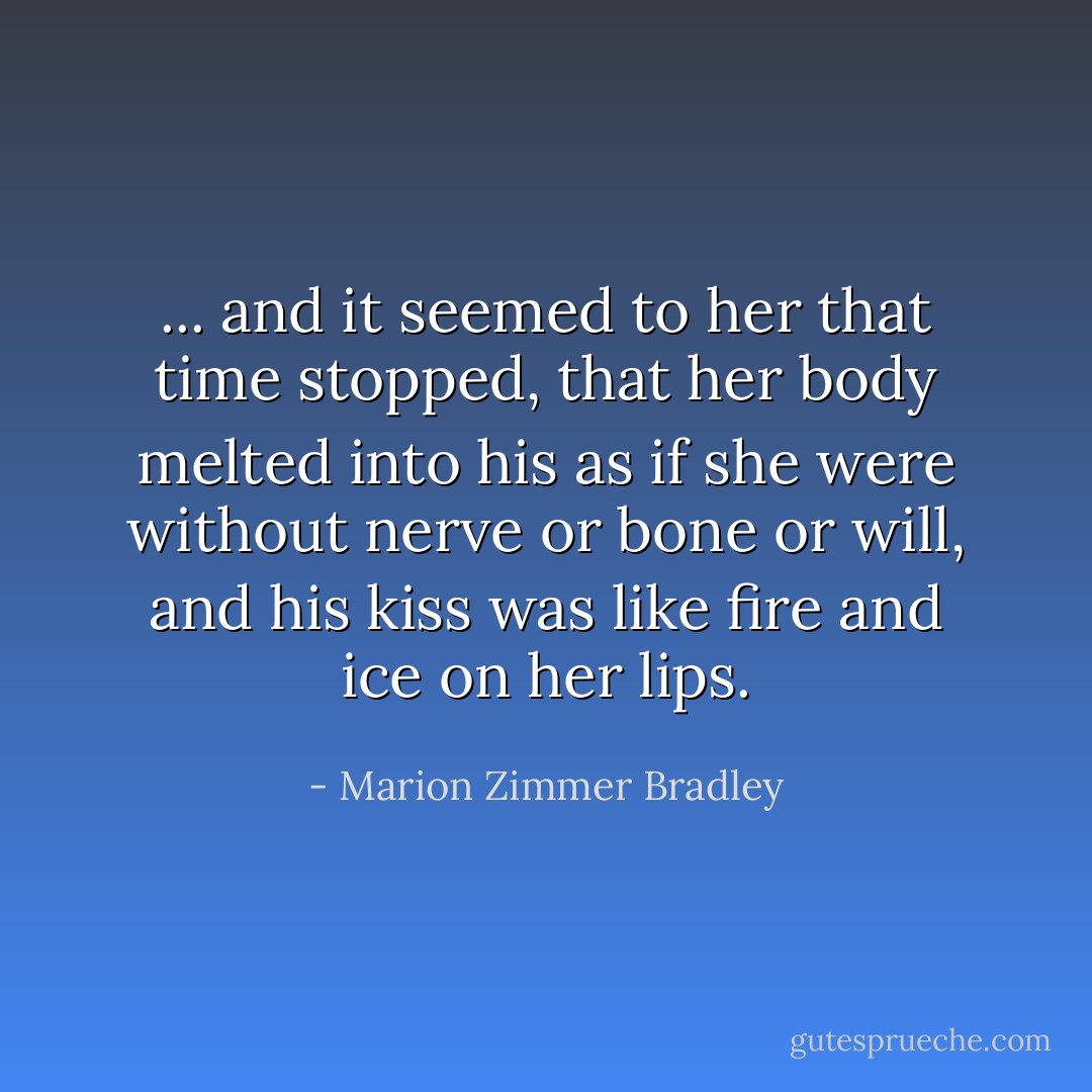 ... and it seemed to her that time stopped, that her body melted into his as if she were without nerve or bone or will, and his kiss was like fire and ice on her lips. - Marion Zimmer Bradley