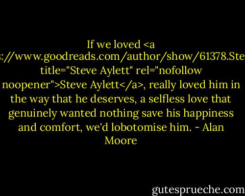 If we loved <a href="https://www.goodreads.com/author/show/61378.Steve_Aylett" title="Steve Aylett" rel="nofollow noopener">Steve Aylett</a>, really loved him in the way that he deserves, a selfless love that genuinely wanted nothing save his happiness and comfort, we'd lobotomise him. - Alan Moore