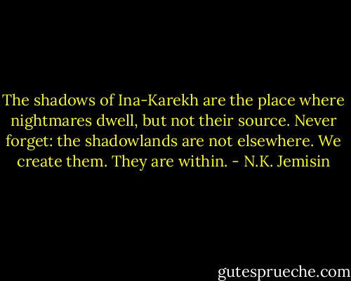 The shadows of Ina-Karekh are the place where nightmares dwell, but not their source. Never forget: the shadowlands are not elsewhere. We create them. They are within. - N.K. Jemisin