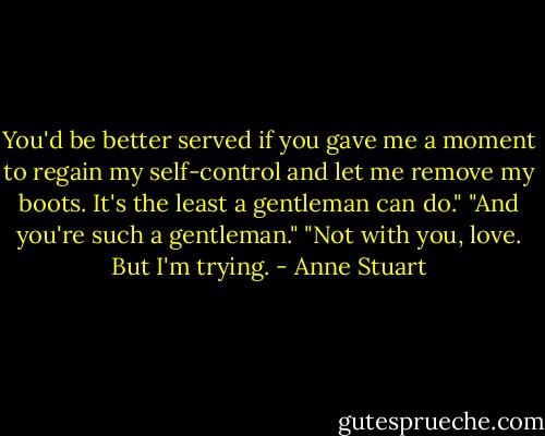 You'd be better served if<br />you gave me a moment to regain my self-control and let me remove my boots. It's the least a<br />gentleman can do."<br />"And you're such a gentleman."<br />"Not with you, love. But I'm trying. - Anne Stuart
