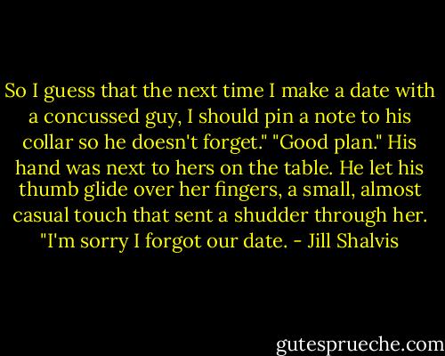 So I guess that the next time I make a date with a concussed guy, I should pin a note to his collar so he doesn't forget."<br />"Good plan." His hand was next to hers on the table. He let his thumb glide over her fingers, a small, almost casual touch that sent a shudder through her. "I'm sorry I forgot our date. - Jill Shalvis