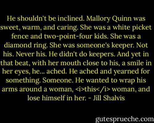 He shouldn't be inclined. Mallory Quinn was sweet, warm, and caring. She was a white picket fence and two-point-four kids. She was a diamond ring.<br />She was someone's keeper.<br />Not his. Never his. He didn't do keepers.<br />And yet in that beat, with her mouth close to his, a smile in her eyes, he... ached. He ached and yearned for something. Someone. He wanted to wrap his arms around a woman, <i>this</i> woman, and lose himself in her. - Jill Shalvis