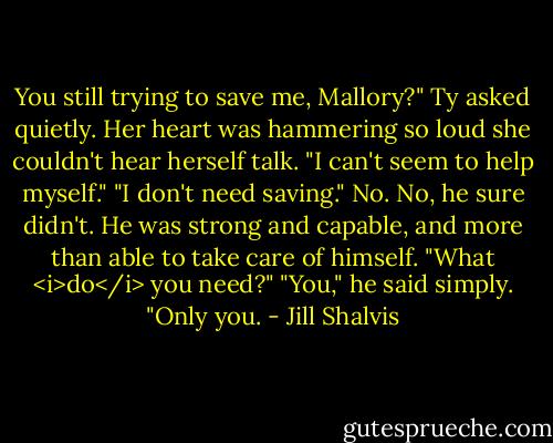 You still trying to save me, Mallory?" Ty asked quietly.<br />Her heart was hammering so loud she couldn't hear herself talk. "I can't seem to help myself."<br />"I don't need saving."<br />No. No, he sure didn't. He was strong and capable, and more than able to take care of himself. "What <i>do</i> you need?"<br />"You," he said simply. "Only you. - Jill Shalvis