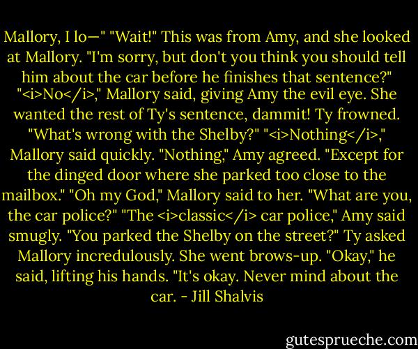 Mallory, I lo—"<br />"Wait!" This was from Amy, and she looked at Mallory. "I'm sorry, but don't you think you should tell him about the car before he finishes that sentence?"<br />"<i>No</i>," Mallory said, giving Amy the evil eye. She wanted the rest of Ty's sentence, dammit!<br />Ty frowned. "What's wrong with the Shelby?"<br />"<i>Nothing</i>," Mallory said quickly.<br />"Nothing," Amy agreed. "Except for the dinged door where she parked too close to the mailbox."<br />"Oh my God," Mallory said to her. "What are you, the car police?"<br />"The <i>classic</i> car police," Amy said smugly.<br />"You parked the Shelby on the street?" Ty asked Mallory incredulously.<br />She went brows-up.<br />"Okay," he said, lifting his hands. "It's okay. Never mind about the car. - Jill Shalvis