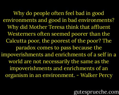 Why do people often feel bad in good environments and good in bad environments? Why did Mother Teresa think that affluent Westerners often seemed poorer than the Calcutta poor, the poorest of the poor? The paradox comes to pass because the impoverishments and enrichments of a self in a world are not necessarily the same as the impoverishments and enrichments of an organism in an environment. - Walker Percy