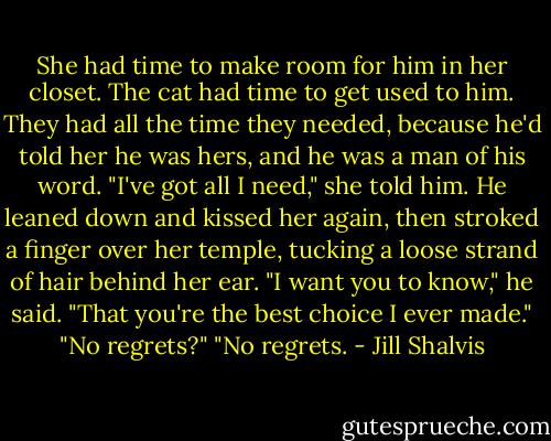 She had time to make room for him in her closet. The cat had time to get used to him. They had all the time they needed, because he'd told her he was hers, and he was a man of his word. "I've got all I need," she told him.<br />He leaned down and kissed her again, then stroked a finger over her temple, tucking a loose strand of hair behind her ear. "I want you to know," he said. "That you're the best choice I ever made."<br />"No regrets?"<br />"No regrets. - Jill Shalvis