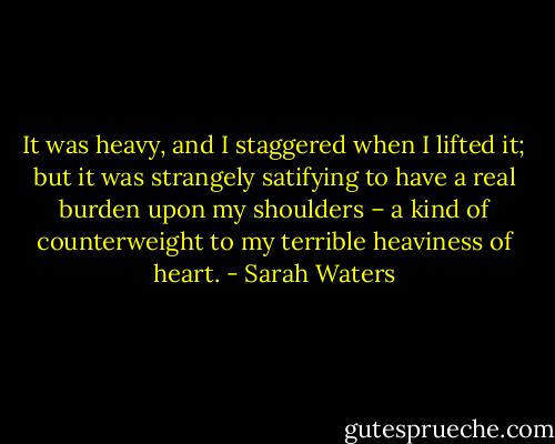 It was heavy, and I staggered when I lifted it; but it was strangely satifying to have a real burden upon my shoulders – a kind of counterweight to my terrible heaviness of heart. - Sarah Waters