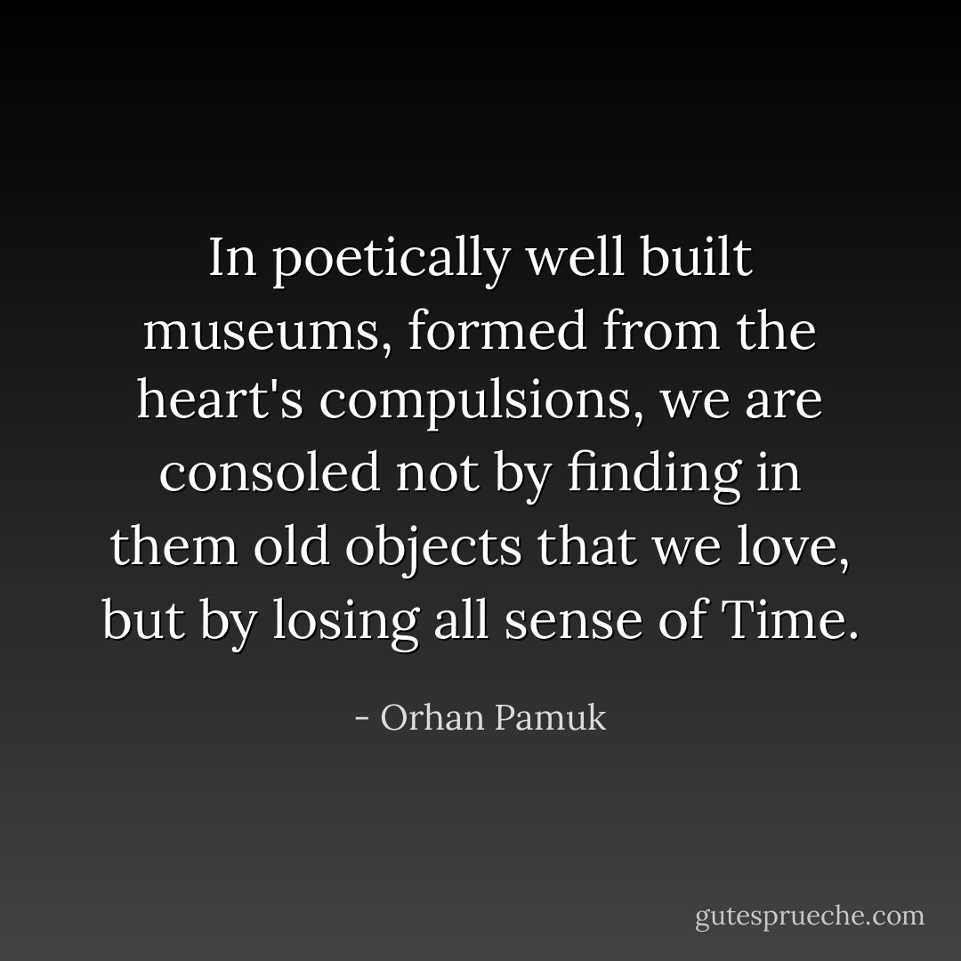 In poetically well built museums, formed from the heart's compulsions, we are consoled not by finding in them old objects that we love, but by losing all sense of Time. - Orhan Pamuk