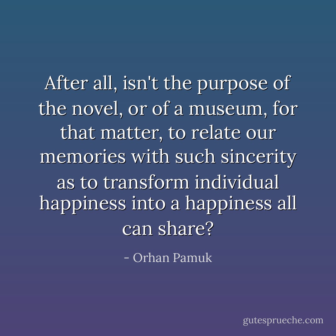 After all, isn't the purpose of the novel, or of a museum, for that matter, to relate our memories with such sincerity as to transform individual happiness into a happiness all can share? - Orhan Pamuk
