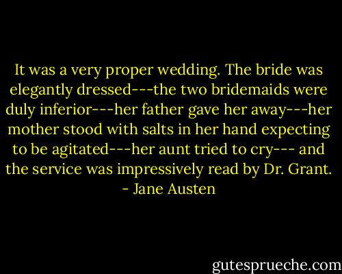 It was a very proper wedding. The bride was elegantly dressed---the two bridemaids were duly inferior---her father gave her away---her mother stood with salts in her hand expecting to be agitated---her aunt tried to cry--- and the service was impressively read by Dr. Grant. - Jane Austen