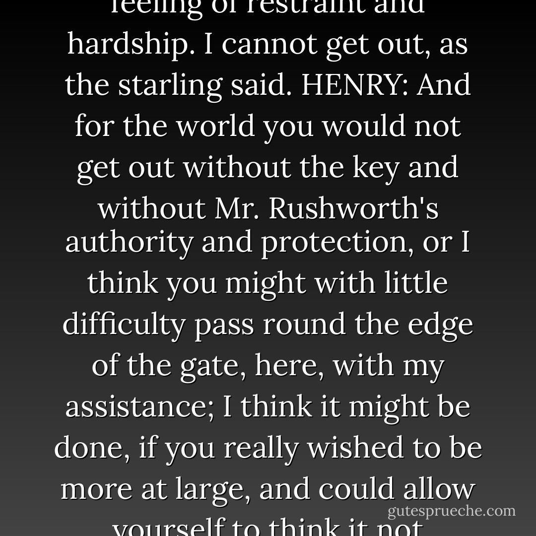 MARIA: But unluckily that iron gate, that Ha, Ha, give me a feeling of restraint and hardship. I cannot get out, as the starling said.<br />HENRY: And for the world you would not get out without the key and without Mr. Rushworth's authority and protection, or I think you might with little difficulty pass round the edge of the gate, here, with my assistance; I think it might be done, if you really wished to be more at large, and could allow yourself to think it not prohibited. - Jane Austen