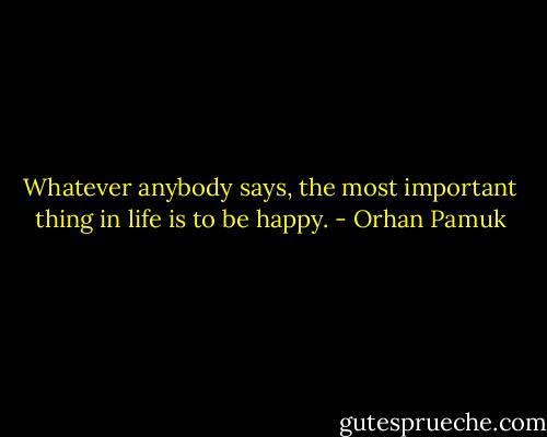 Whatever anybody says, the most important thing in life is to be happy. - Orhan Pamuk