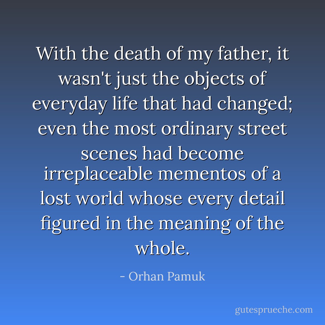 With the death of my father, it wasn't just the objects of everyday life that had changed; even the most ordinary street scenes had become irreplaceable mementos of a lost world whose every detail figured in the meaning of the whole. - Orhan Pamuk