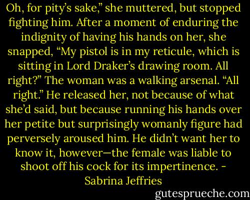 Oh, for pity’s sake,” she muttered, but stopped fighting him. After a moment of enduring the indignity of<br />having his hands on her, she snapped, “My pistol is in my reticule, which is sitting in Lord Draker’s<br />drawing room. All right?”<br />The woman was a walking arsenal. “All right.” He released her, not because of what she’d said, but<br />because running his hands over her petite but surprisingly womanly figure had perversely aroused him. He<br />didn’t want her to know it, however—the female was liable to shoot off his cock for its impertinence. - Sabrina Jeffries