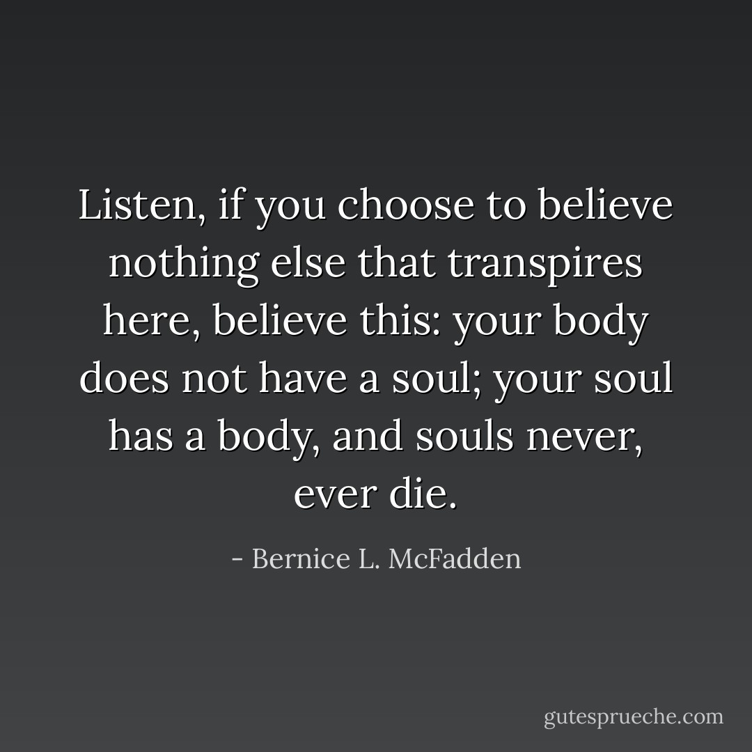Listen, if you choose to believe nothing else that transpires here, believe this: your body does not have a soul; your soul has a body, and souls never, ever die. - Bernice L. McFadden