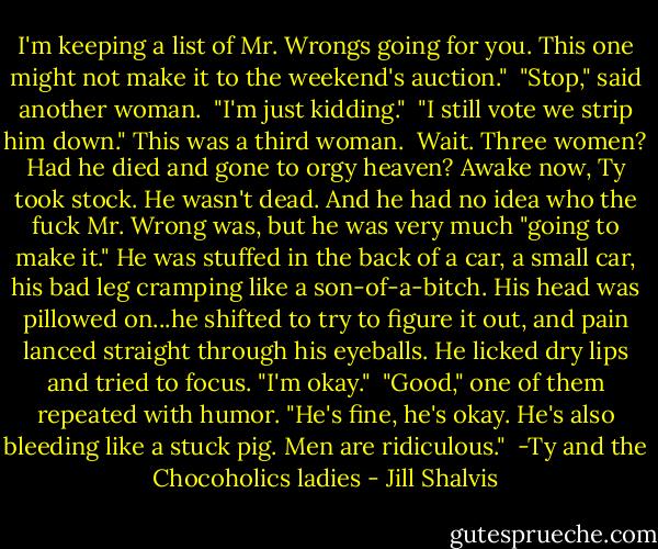 I'm keeping a list of Mr. Wrongs going for you. This one might not make it to the weekend's auction."<br /><br />"Stop," said another woman.<br /><br />"I'm just kidding."<br /><br />"I still vote we strip him down." This was a third woman.<br /><br />Wait. Three women? Had he died and gone to orgy heaven? Awake now, Ty took stock. He wasn't dead. And he had no idea who the fuck Mr. Wrong was, but he was very much "going to make it." He was stuffed in the back of a car, a small car, his bad leg cramping like a son-of-a-bitch. His head was pillowed on...he shifted to try to figure it out, and pain lanced straight through his eyeballs. He licked dry lips and tried to focus. "I'm okay."<br /><br />"Good," one of them repeated with humor. "He's fine, he's okay. He's also bleeding like a stuck pig. Men are ridiculous."<br /><br />-Ty and the Chocoholics ladies - Jill Shalvis