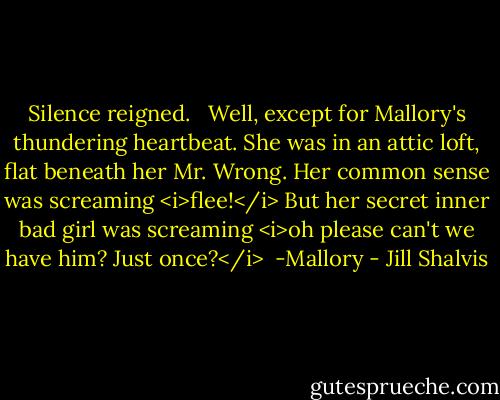 Silence reigned. <br /><br />Well, except for Mallory's thundering heartbeat. She was in an attic loft, flat beneath her Mr. Wrong. Her common sense was screaming <i>flee!</i> But her secret inner bad girl was screaming <i>oh please can't we have him? Just once?</i><br /><br />-Mallory - Jill Shalvis