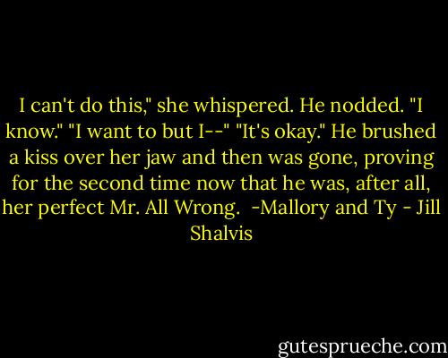 I can't do this," she whispered.<br />He nodded. "I know."<br />"I want to but I--"<br />"It's okay." He brushed a kiss over her jaw and then was gone, proving for the second time now that he was, after all, her perfect Mr. All Wrong.<br /><br />-Mallory and Ty - Jill Shalvis