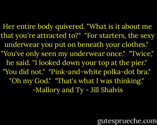 Her entire body quivered. "What is it about me that you're attracted to?"<br /><br />"For starters, the sexy underwear you put on beneath your clothes."<br /><br />"You've only seen my underwear once."<br /><br />"Twice," he said. "I looked down your top at the pier."<br /><br />"You did not."<br /><br />"Pink-and-white polka-dot bra."<br /><br />"Oh my God."<br /><br />"That's what I was thinking."<br /><br />-Mallory and Ty - Jill Shalvis