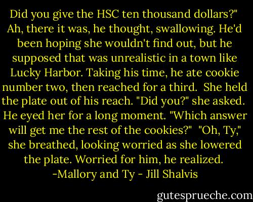 Did you give the HSC ten thousand dollars?"<br /><br />Ah, there it was, he thought, swallowing. He'd been hoping she wouldn't find out, but he supposed that was unrealistic in a town like Lucky Harbor. Taking his time, he ate cookie number two, then reached for a third.<br /><br />She held the plate out of his reach. "Did you?" she asked.<br /><br />He eyed her for a long moment. "Which answer will get me the rest of the cookies?"<br /><br />"Oh, Ty," she breathed, looking worried as she lowered the plate. Worried for him, he realized.<br /><br />-Mallory and Ty - Jill Shalvis