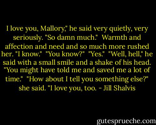 I love you, Mallory," he said very quietly, very seriously. "So damn much."<br /><br />Warmth and affection and need and so much more rushed her. "I know."<br /><br />"You know?"<br /><br />"Yes."<br /><br />"Well, hell," he said with a small smile and a shake of his head. "You might have told me and saved me a lot of time."<br /><br />"How about I tell you something else?" she said. "I love you, too. - Jill Shalvis