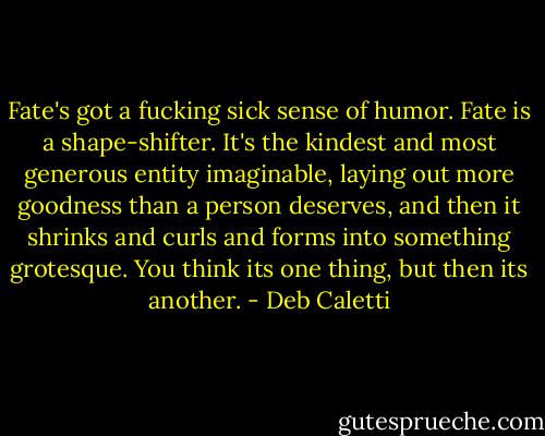 Fate's got a fucking sick sense of humor. Fate is a shape-shifter. It's the kindest and most generous entity imaginable, laying out more goodness than a person deserves, and then it shrinks and curls and forms into something grotesque. You think its one thing, but then its another. - Deb Caletti