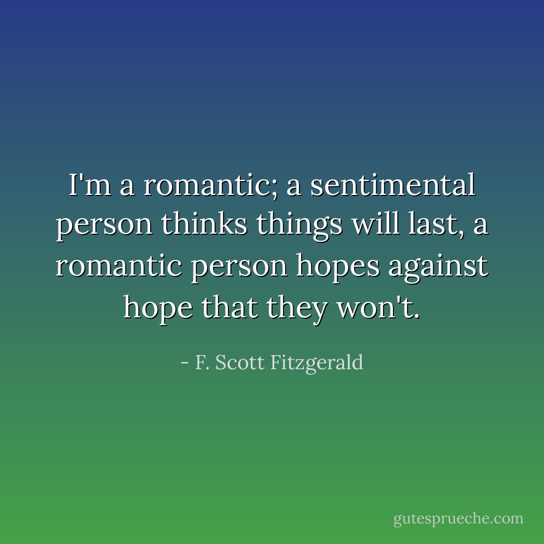I'm a romantic; a sentimental person thinks things will last, a romantic person hopes against hope that they won't. - F. Scott Fitzgerald