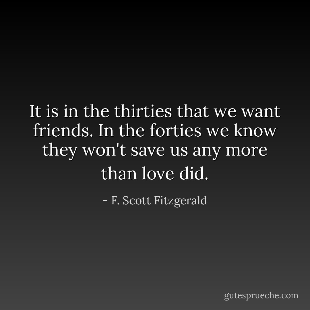 It is in the thirties that we want friends. In the forties we know they won't save us any more than love did. - F. Scott Fitzgerald