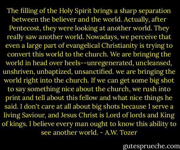 The filling of the Holy Spirit brings a sharp separation between the believer and the world.<br />Actually, after Pentecost, they were looking at another world. They really saw another world.<br />Nowadays, we perceive that even a large part of evangelical Christianity is trying to convert this world to the church. We are bringing the world in head over heels--unregenerated, uncleansed, unshriven, unbaptized, unsanctified. we are bringing the world right into the church. If we can get some big shot to say something nice about the church, we rush into print and tell about this fellow and what nice things he said. I don't care at all about big shots because I serve a living Saviour, and Jesus Christ is Lord of lords and King of kings. I believe every man ought to know this ability to see another world. - A.W. Tozer