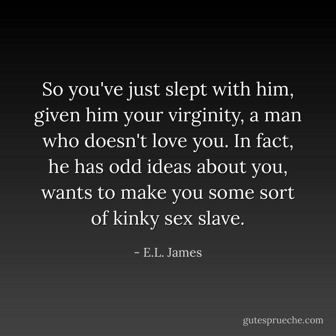 So you've just slept with him, given him your virginity, a man who doesn't love you. In fact, he has odd ideas about you, wants to make you some sort of kinky sex slave. - E.L. James