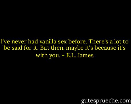 I've never had vanilla sex before. There's a lot to be said for it. But then, maybe it's because it's with you. - E.L. James