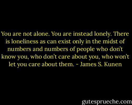 You are not alone. You are instead lonely. There is loneliness as can exist only in the midst of numbers and numbers of people who don’t know you, who don’t care about you, who won’t let you care about them. - James S. Kunen