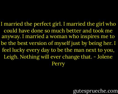 I married the perfect girl. I married the girl who could have done so much better and took me anyway. I married a woman who inspires me to be the best version of myself just by being her. I feel lucky every day to be the man next to you, Leigh. Nothing will ever change that. - Jolene Perry