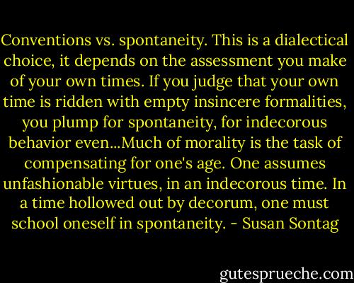 Conventions vs. spontaneity. This is a dialectical choice, it depends on the assessment you make of your own times. If you judge that your own time is ridden with empty insincere formalities, you plump for spontaneity, for indecorous behavior even...Much of morality is the task of compensating for one's age. One assumes unfashionable virtues, in an indecorous time. In a time hollowed out by decorum, one must school oneself in spontaneity. - Susan Sontag