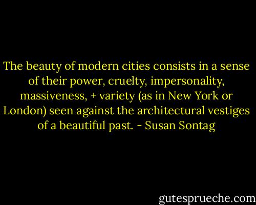 The beauty of modern cities consists in a sense of their power, cruelty, impersonality, massiveness, + variety (as in New York or London) seen against the architectural vestiges of a beautiful past. - Susan Sontag