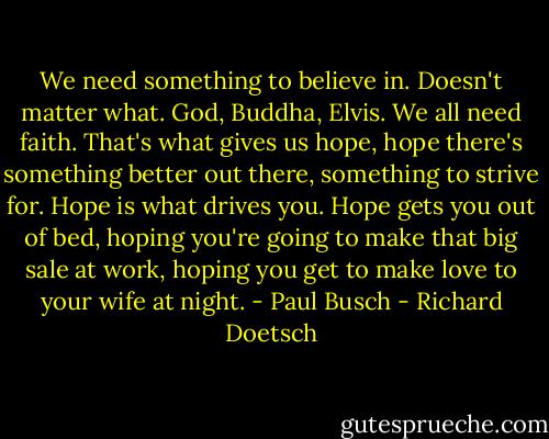 We need something to believe in. Doesn't matter what. God, Buddha, Elvis. We all need faith. That's what gives us hope, hope there's something better out there, something to strive for. Hope is what drives you. Hope gets you out of bed, hoping you're going to make that big sale at work, hoping you get to make love to your wife at night. - Paul Busch - Richard Doetsch