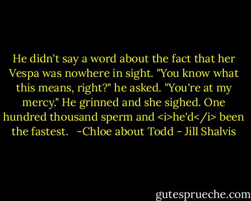 He didn't say a word about the fact that her Vespa was nowhere in sight. "You know what this means, right?" he asked. "You're at my mercy." He grinned and she sighed. One hundred thousand sperm and <i>he'd</i> been the fastest. <br /><br />-Chloe about Todd - Jill Shalvis