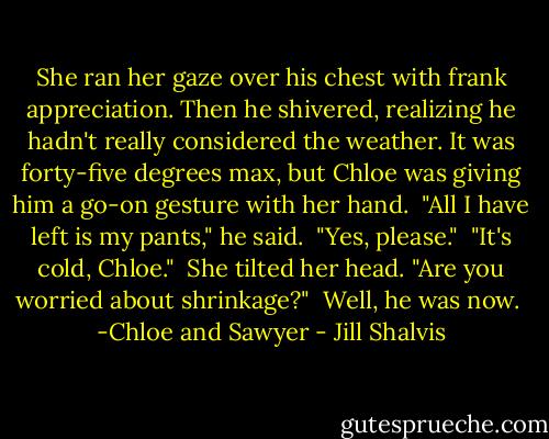 She ran her gaze over his chest with frank appreciation. Then he shivered, realizing he hadn't really considered the weather. It was forty-five degrees max, but Chloe was giving him a go-on gesture with her hand.<br /><br />"All I have left is my pants," he said.<br /><br />"Yes, please."<br /><br />"It's cold, Chloe."<br /><br />She tilted her head. "Are you worried about shrinkage?"<br /><br />Well, he was now.<br /><br />-Chloe and Sawyer - Jill Shalvis