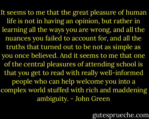 It seems to me that the great pleasure of human life is not in having an opinion, but rather in learning all the ways you are wrong, and all the nuances you failed to account for, and all the truths that turned out to be not as simple as you once believed. And it seems to me that one of the central pleasures of attending school is that you get to read with really well-informed people who can help welcome you into a complex world stuffed with rich and maddening ambiguity. - John Green