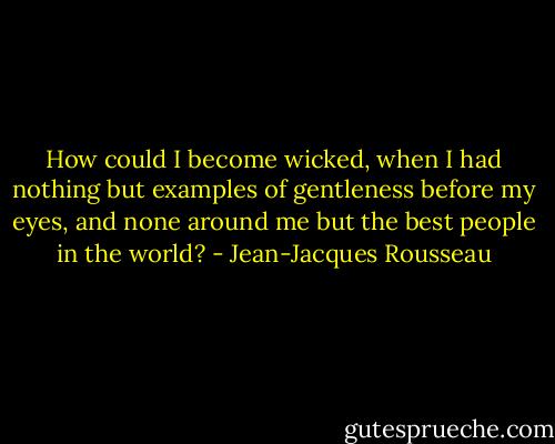 How could I become wicked, when I had nothing but examples of gentleness before my eyes, and none around me but the best people in the world? - Jean-Jacques Rousseau